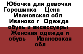 Юбочка для девочки “Горошинка“ › Цена ­ 250 - Ивановская обл., Иваново г. Одежда, обувь и аксессуары » Женская одежда и обувь   . Ивановская обл.